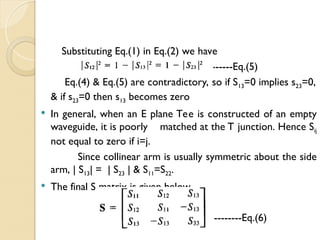 Substituting Eq.(1) in Eq.(2) we have
------Eq.(5)
Eq.(4) & Eq.(5) are contradictory, so if S13=0 implies s23=0,
& if s23=0 then s13 becomes zero
 In general, when an E plane Tee is constructed of an empty
waveguide, it is poorly matched at the T junction. Hence Sij
not equal to zero if i=j.
Since collinear arm is usually symmetric about the side
arm, | S13| = | S23 | & S11=S22.
 The final S matrix is given below.
--------Eq.(6)
 