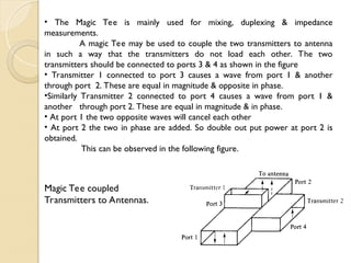 • The Magic Tee is mainly used for mixing, duplexing & impedance
measurements.
A magic Tee may be used to couple the two transmitters to antenna
in such a way that the transmitters do not load each other. The two
transmitters should be connected to ports 3 & 4 as shown in the figure
• Transmitter 1 connected to port 3 causes a wave from port 1 & another
through port 2. These are equal in magnitude & opposite in phase.
•Similarly Transmitter 2 connected to port 4 causes a wave from port 1 &
another through port 2. These are equal in magnitude & in phase.
• At port 1 the two opposite waves will cancel each other
• At port 2 the two in phase are added. So double out put power at port 2 is
obtained.
This can be observed in the following figure.
Magic Tee coupled
Transmitters to Antennas.
 