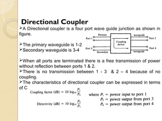 Directional Coupler
A Directional coupler is a four port wave guide junction as shown in
figure.
The primary waveguide is 1-2
Secondary waveguide is 3-4
When all ports are terminated there is a free transmission of power
without reflection between ports 1 & 2.
There is no transmission between 1 - 3 & 2 – 4 because of no
coupling.
The characteristics of directional coupler can be expressed in terms
of Coupling factor & diversity.
 
