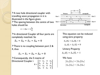 A two hole directional coupler with
travelling wave propagation in it is
illustrated in the figure given.
The spacing between the centre of two
holes should be
In directional Coupler all four ports are
completely matched. So
There is no coupling between port 2 &
4, thus
Consequently, the S matrix of
Directional Coupler is
This equation can be reduced
using zero property
Unitary Property
We have
 
