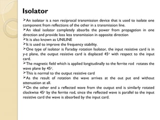An isolator is a non reciprocal transmission device that is used to isolate one
component from reflections of the other in a transmission line.
An ideal isolator completely absorbs the power from propagation in one
direction and provide loss less transmission in opposite direction
It is also known as UNILINE
It is used to improve the frequency stability.
One type of isolator is Faraday rotation Isolator, the input resistive card is in
y-z plane, the output resistive card is displaced 45o
with respect to the input
card.
The magnetic field which is applied longitudinally to the ferrite rod rotates the
wave plane by 45o
.
This is normal to the output resistive card
As the result of rotation the wave arrives at the out put end without
attenuation at all.
On the other end a reflected wave from the output end is similarly rotated
clockwise 45o
by the ferrite rod, since the reflected wave is parallel to the input
resistive card the wave is absorbed by the input card.
Isolator
 