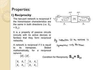 Properties:
1) Reciprocity
The two-port network is reciprocal if
the transmission characteristics are
the same in both directions (i.e. S21
= S12).
It is a property of passive circuits
(circuits with no active devices or
ferrites) that they form reciprocal
networks.
A network is reciprocal if it is equal
to its transpose. Stated
mathematically, for a reciprocal
network
Condition for Reciprocity: S12= S21
 