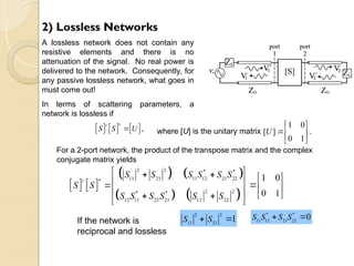 2) Lossless Networks
A lossless network does not contain any
resistive elements and there is no
attenuation of the signal. No real power is
delivered to the network. Consequently, for
any passive lossless network, what goes in
must come out!
In terms of scattering parameters, a
network is lossless if
     
*
,
t
S S U
 where [U] is the unitary matrix
1 0
[ ] .
0 1
U 
 
 
 
For a 2-port network, the product of the transpose matrix and the complex
conjugate matrix yields
   
   
   
2 2 * *
11 21 11 12 21 22
*
2 2
* *
12 11 22 21 12 22
1 0
0 1
t
S S S S S S
S S
S S S S S S
 

 
 
 
   
   
 
If the network is
reciprocal and lossless
2 2
11 21
1
S S
 
* *
11 12 21 22
0
S S S S
 
 