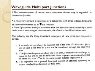 The interconnection of two or more microwave devices may be regarded as
microwave junction.
• In microwave circuits a waveguide or a coaxial line with three independent ports
as commonly referred to as Tee Junction.
• From S parameter theory it is evident that the device is characterized by a third
order matrix consisting of nine elements, six of which should be independent.
The following are the three important statements of any three port microwave
device.
Waveguide Multi port Junctions
 
