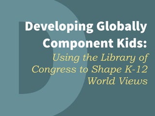 Developing Globally
Component Kids:  
Using the Library of
Congress to Shape K-12
World Views
 