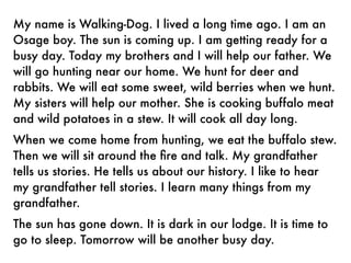 My name is Walking-Dog. I lived a long time ago. I am an
Osage boy. The sun is coming up. I am getting ready for a
busy day. Today my brothers and I will help our father. We
will go hunting near our home. We hunt for deer and
rabbits. We will eat some sweet, wild berries when we hunt.
My sisters will help our mother. She is cooking buffalo meat
and wild potatoes in a stew. It will cook all day long.
When we come home from hunting, we eat the buffalo stew.
Then we will sit around the ﬁre and talk. My grandfather
tells us stories. He tells us about our history. I like to hear
my grandfather tell stories. I learn many things from my
grandfather.
The sun has gone down. It is dark in our lodge. It is time to
go to sleep. Tomorrow will be another busy day.
 