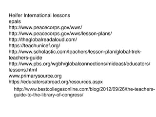 Heifer International lessons
epals
http://www.peacecorps.gov/wws/
http://www.peacecorps.gov/wws/lesson-plans/
http://theglobalreadaloud.com/
https://teachunicef.org/
http://www.scholastic.com/teachers/lesson-plan/global-trek-
teachers-guide
http://www.pbs.org/wgbh/globalconnections/mideast/educators/
lessons.html
www.primarysource.org
https://educatorsabroad.org/resources.aspx
http://www.bestcollegesonline.com/blog/2012/09/26/the-teachers-
guide-to-the-library-of-congress/
 
