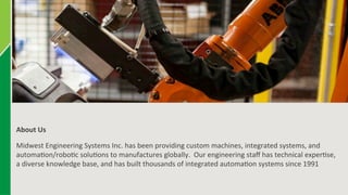 3 
About 
Us 
Midwest 
Engineering 
Systems 
Inc. 
has 
been 
providing 
custom 
machines, 
integrated 
systems, 
and 
automa6on/robo6c 
solu6ons 
to 
manufactures 
globally. 
Our 
engineering 
staff 
has 
technical 
exper6se, 
a 
diverse 
knowledge 
base, 
and 
has 
built 
thousands 
of 
integrated 
automa6on 
systems 
since 
1991 
 