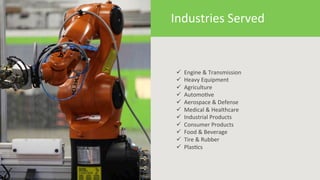 7 
Industries 
Served 
ü 
Engine 
& 
Transmission 
ü 
Heavy 
Equipment 
ü 
Agriculture 
ü 
Automo6ve 
ü 
Aerospace 
& 
Defense 
ü 
Medical 
& 
Healthcare 
ü 
Industrial 
Products 
ü 
Consumer 
Products 
ü 
Food 
& 
Beverage 
ü 
Tire 
& 
Rubber 
ü 
Plas6cs 
 