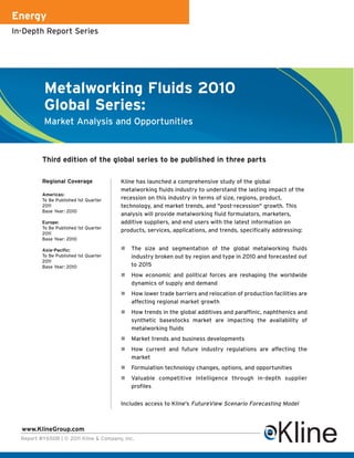 Energy
In-Depth Report Series




           Metalworking Fluids 2010
           Global Series:
           Market Analysis and Opportunities



          Third edition of the global series to be published in three parts

          Regional Coverage             Kline has launched a comprehensive study of the global
                                        metalworking fluids industry to understand the lasting impact of the
          Americas:
          To Be Published 1st Quarter   recession on this industry in terms of size, regions, product,
          2011                          technology, and market trends, and "post-recession" growth. This
          Base Year: 2010
                                        analysis will provide metalworking fluid formulators, marketers,
          Europe:                       additive suppliers, and end users with the latest information on
          To Be Published 1st Quarter
                                        products, services, applications, and trends, specifically addressing:
          2011
          Base Year: 2010

          Asia-Pacific:                    The size and segmentation of the global metalworking fluids
          To Be Published 1st Quarter       industry broken out by region and type in 2010 and forecasted out
          2011
          Base Year: 2010                   to 2015
                                           How economic and political forces are reshaping the worldwide
                                            dynamics of supply and demand
                                           How lower trade barriers and relocation of production facilities are
                                            affecting regional market growth
                                           How trends in the global additives and paraffinic, naphthenics and
                                            synthetic basestocks market are impacting the availability of
                                            metalworking fluids
                                           Market trends and business developments
                                           How current and future industry regulations are affecting the
                                            market
                                           Formulation technology changes, options, and opportunities
                                           Valuable competitive intelligence through in-depth supplier
                                            profiles


                                        Includes access to Kline's FutureView Scenario Forecasting Model



  www.KlineGroup.com
  Report #Y650B | © 2011 Kline & Company, Inc.
 