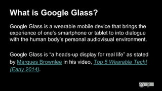 Google Glass is a wearable mobile device that brings the
experience of one’s smartphone or tablet to into dialogue
with th...