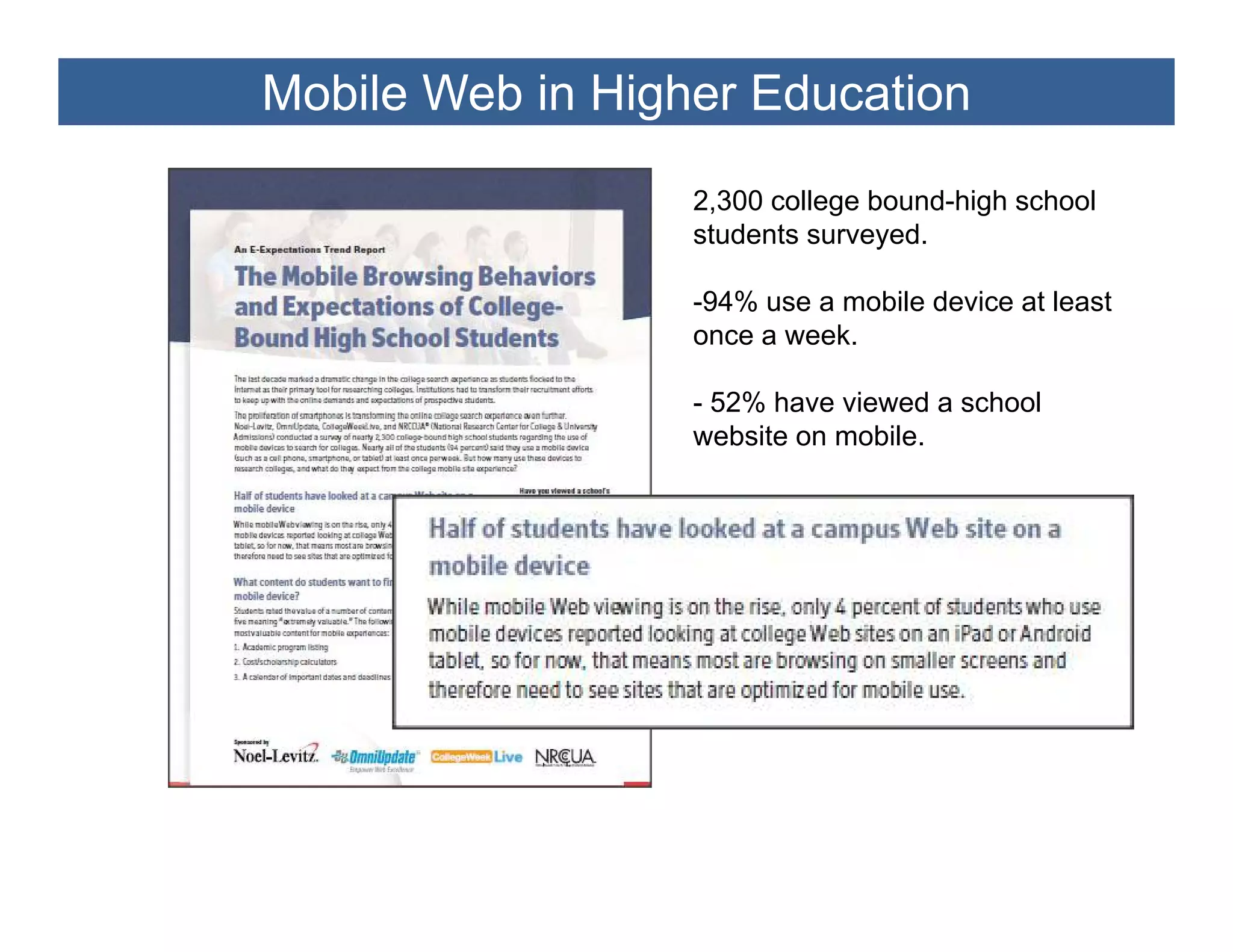 Mobile Web in Higher Education

                  2,300 college bound-high school
                  students surveyed.

                  -94% use a mobile d i at l
                   94%         bil device t least
                                                t
                  once a week.

                  - 52% have viewed a school
                  website on mobile.
 
