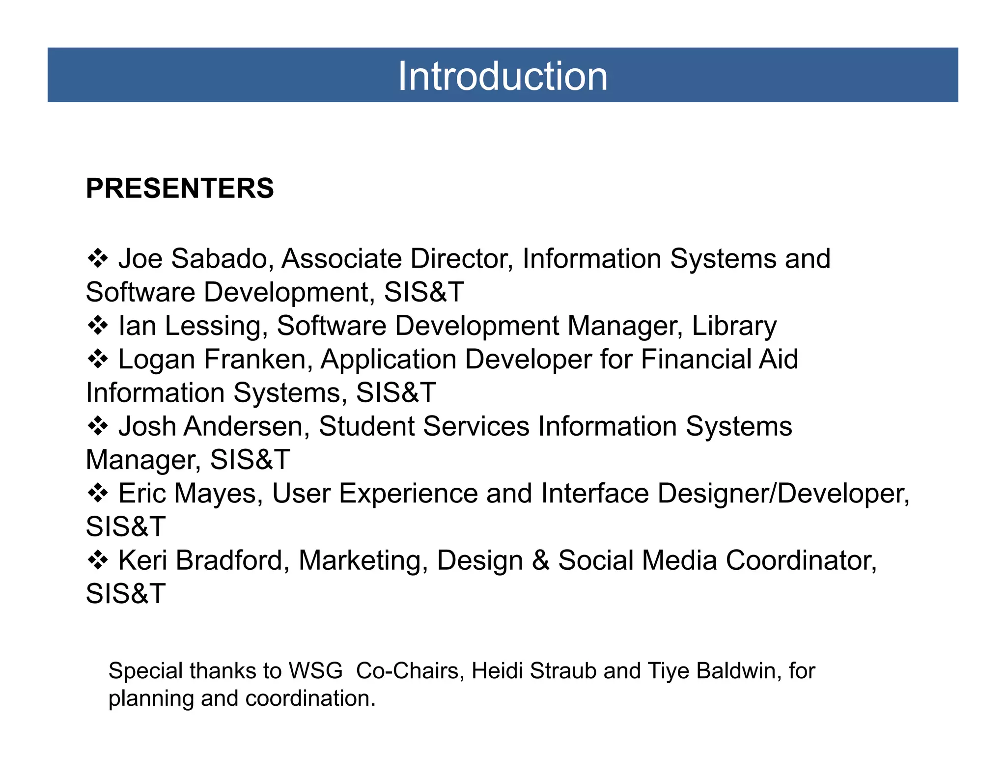 Introduction

PRESENTERS

   Joe Sabado, Associate Director, Information Systems and
Software Development, SIS&T
   Ian Lessing, Software Development Manager, Library
             g                  p           g         y
   Logan Franken, Application Developer for Financial Aid
Information Systems, SIS&T
   Josh Andersen, Student Services Information Systems
                  ,                              y
Manager, SIS&T
   Eric Mayes, User Experience and Interface Designer/Developer,
SIS&T
   Keri Bradford, Marketing, Design & Social Media Coordinator,
SIS&T

 Special thanks to WSG Co-Chairs, Heidi Straub and Tiye Baldwin, for
 planning and coordination.
 