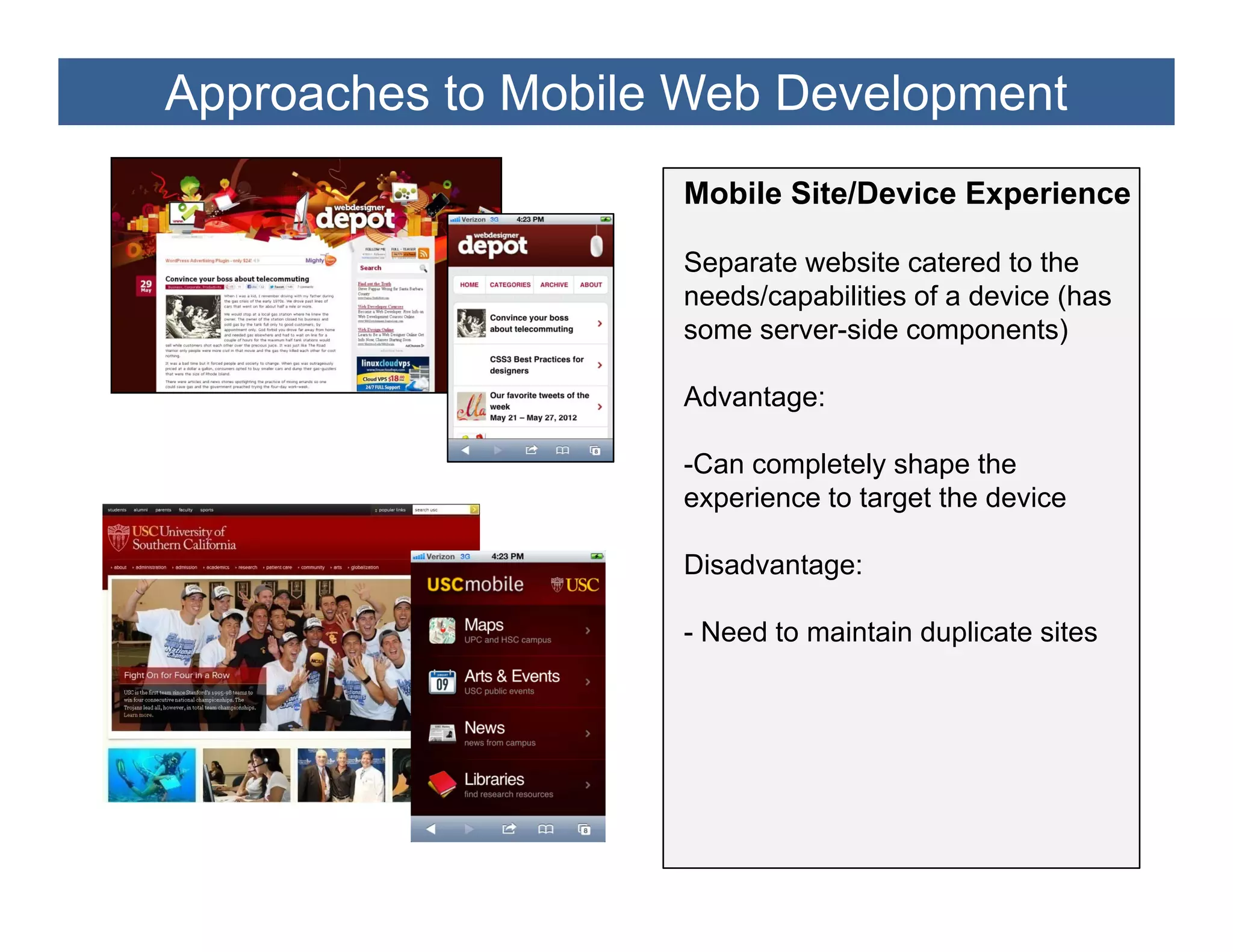 Approaches to Mobile Web Development
                    Mobile Site/Device Experience

                    Separate website catered to the
                    needs/capabilities of a device (has
                    some server-side components)

                    Advantage:

                    -Can completely shape the
                    experience to target the device

                    Disadvantage:

                    - Need to maintain duplicate sites
 