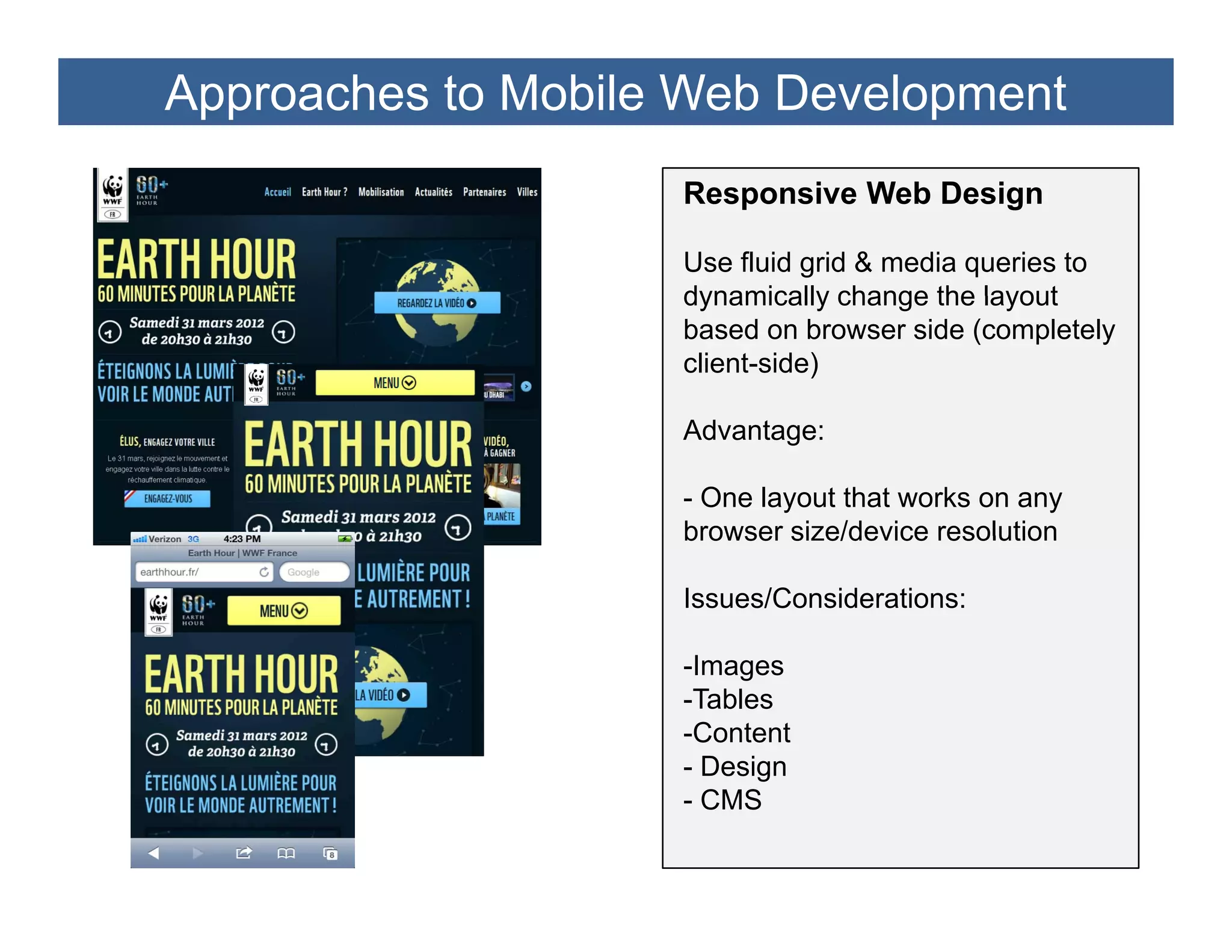 Approaches to Mobile Web Development
                    Responsive Web Design

                    Use fluid grid & media queries to
                    dynamically change the layout
                    based on browser side (completely
                    client-side)

                    Advantage:

                    - One layout that works on any
                    browser size/device resolution

                    Issues/Considerations:

                    -Images
                     I
                    -Tables
                    -Content
                    - Design
                    - CMS
 