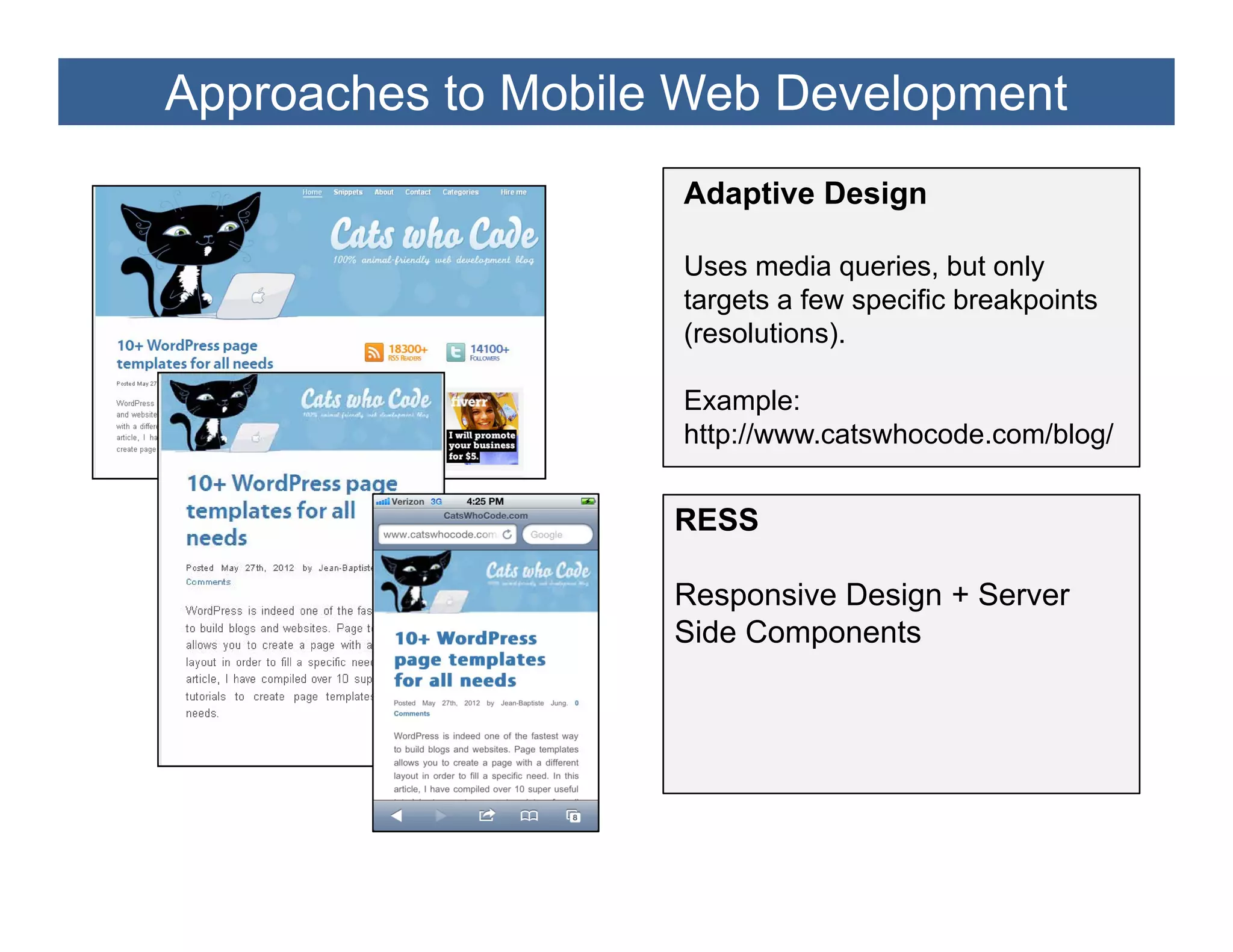 Approaches to Mobile Web Development
                    Adaptive Design

                    Uses media queries, but only
                    targets a few specific breakpoints
                    (resolutions).

                    Example:
                    http://www.catswhocode.com/blog/


                    RESS

                    Responsive Design + Server
                    Side Components
 