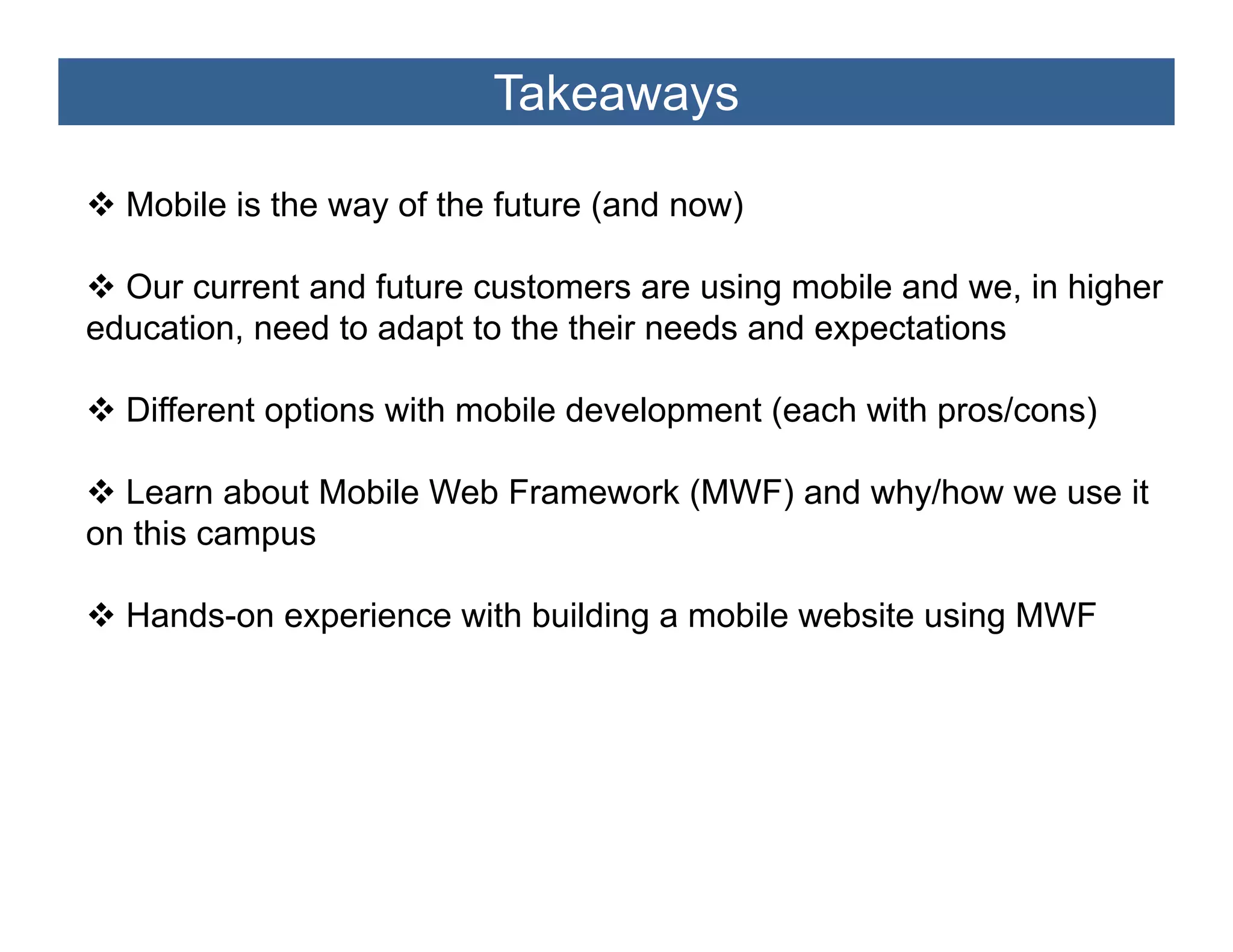 Takeaways

  Mobile is the way of the future (and now)

  Our current and future customers are using mobile and we, in higher
education, need to adapt to the their needs and expectations

  Different options with mobile development (each with pros/cons)

  Learn about Mobile Web Framework (MWF) and why/how we use it
on this campus

  Hands-on experience with building a mobile website using MWF
 