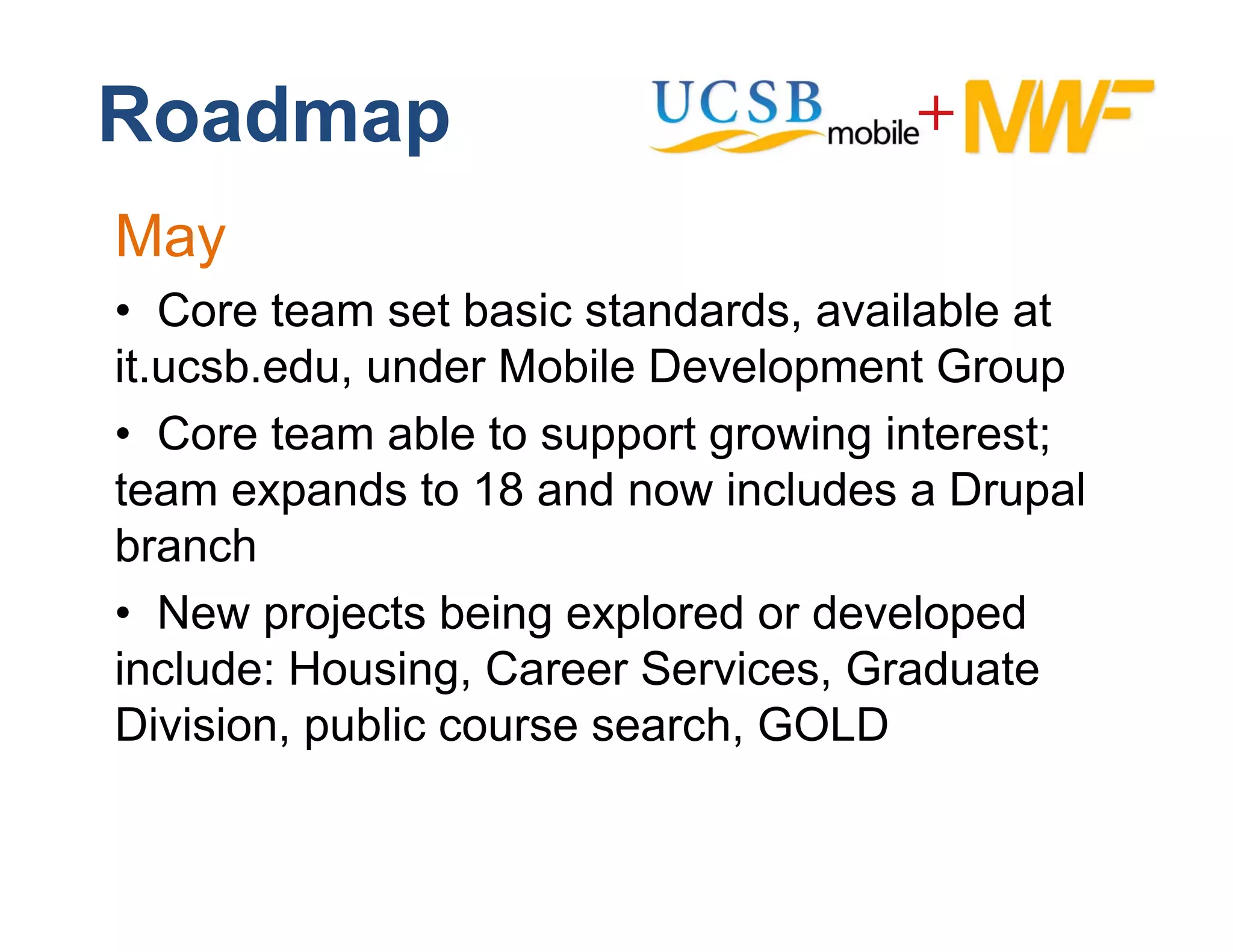 Roadmap
May
• CCore t
        team set basic standards, available at
                 tb i t d d           il bl t
it.ucsb.edu, under Mobile Development Group
• CCore team able to support growing interest;
team expands to 18 and now includes a Drupal
branch
b     h
• New projects being explored or developed
include: Housing, C
i l d H       i    Career S i
                          Services, G d t
                                    Graduate
Division, public course search, GOLD
 