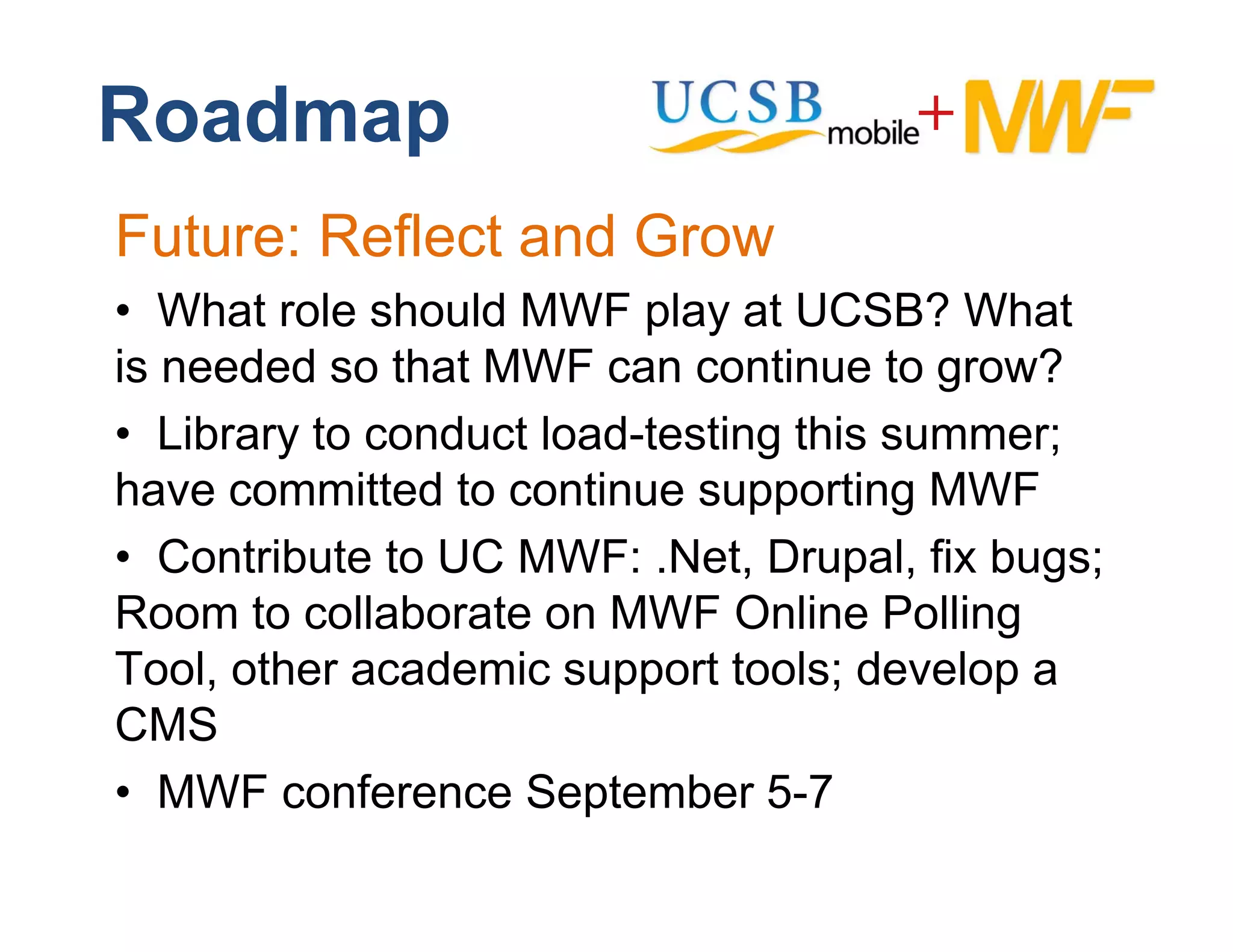 Roadmap
Future: Reflect and Grow
• Wh t role should MWF play at UCSB? What
   What l h ld              l     t         Wh t
is needed so that MWF can continue to grow?
• Library to conduct load-testing this summer;
have committed to continue supporting MWF
• Contribute to UC MWF: .Net, Drupal, fix bugs;
Room to collaborate on MWF Online Polling
Tool, th
T l other academic support t l d
               d i            t tools; develop a
                                           l
CMS
• MWF conference September 5-7
            f       S t b 57
 