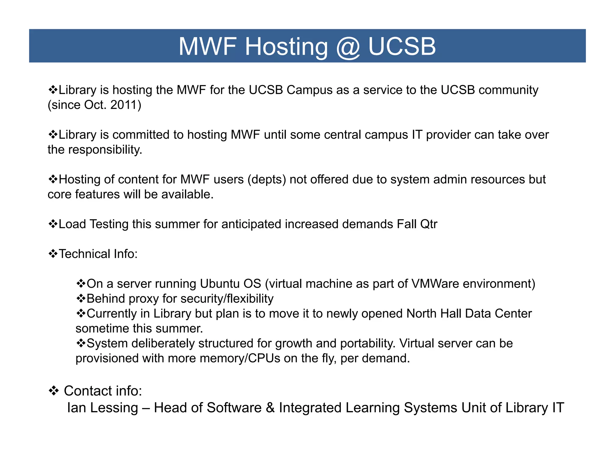 MWF Hosting @ UCSB
  Library is hosting the MWF for the UCSB Campus as a service to the UCSB community
(since Oct. 2011)

  Library is committed to hosting MWF until some central campus IT provider can take over
the responsibility.
    responsibility

  Hosting of content for MWF users (depts) not offered due to system admin resources but
core features will be available.

 Load Testing this summer for anticipated increased demands Fall Qtr

 Technical Info:

      On a server running Ubuntu OS (virtual machine as part of VMWare environment)
      Behind proxy for security/flexibility
      Currently in Library but plan is to move it to newly opened North Hall Data Center
    sometime this summer
                   summer.
      System deliberately structured for growth and portability. Virtual server can be
    provisioned with more memory/CPUs on the fly, per demand.

  Contact i f
  C t t info:
  Ian Lessing – Head of Software & Integrated Learning Systems Unit of Library IT
 