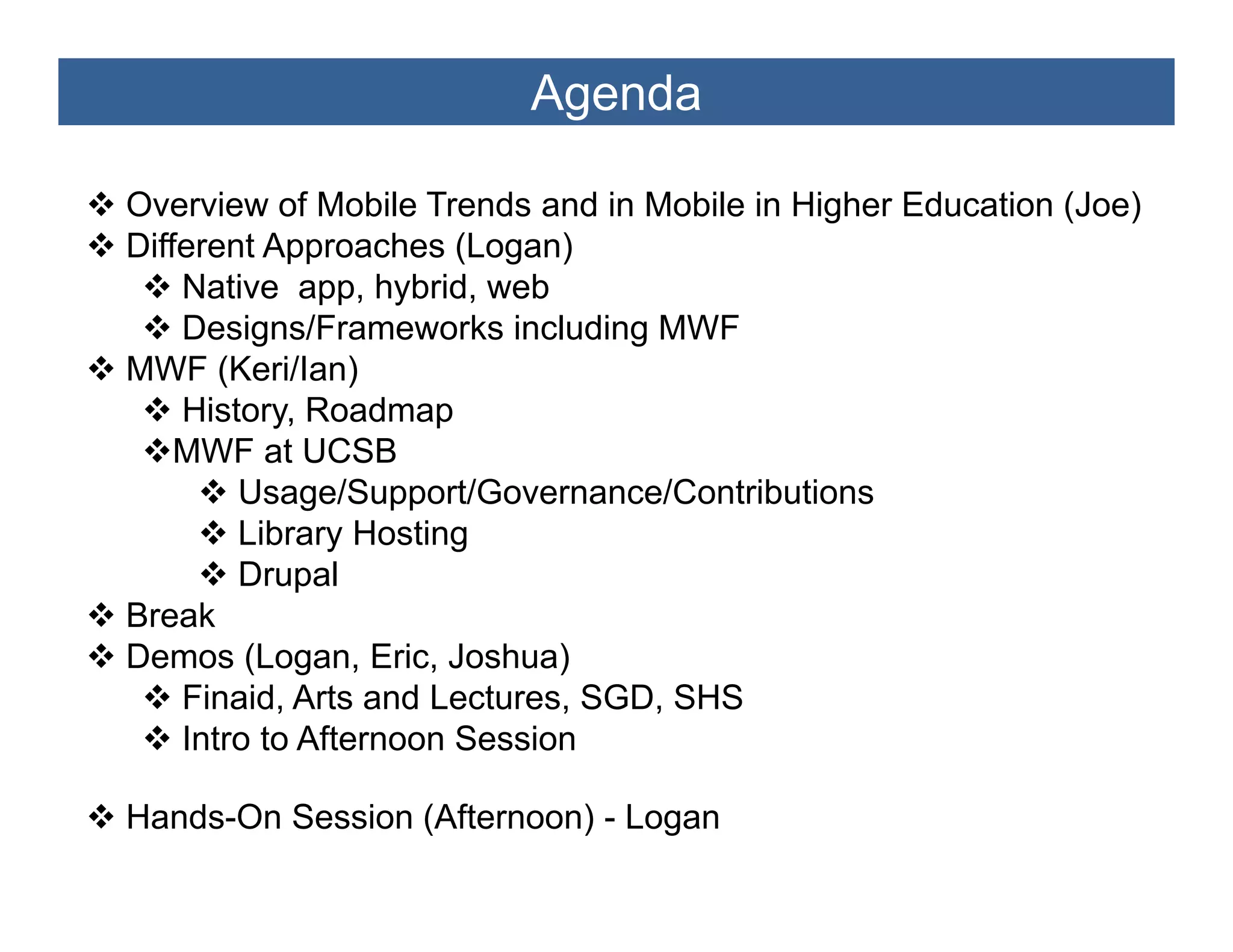 Agenda

Overview of Mobile Trends and in Mobile in Higher Education (Joe)
Different Approaches (Logan)
    Native app, hybrid, web
    Designs/Frameworks including MWF
MWF (Keri/Ian)
    History,
    History Roadmap
    MWF at UCSB
        Usage/Support/Governance/Contributions
        Library Hosting
        Drupal
Break
Demos (Logan Eric, Joshua)
         (Logan, Eric
    Finaid, Arts and Lectures, SGD, SHS
    Intro to Afternoon Session

Hands-On Session (Afternoon) - Logan
 