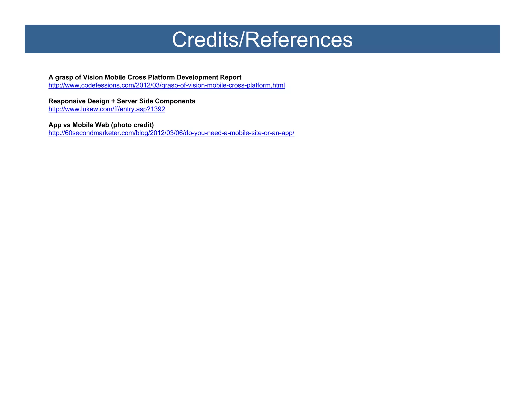 Credits/References
A grasp of Vi i Mobile Cross Platform Development Report
          f Vision M bil C     Pl tf     D     l      tR      t
http://www.codefessions.com/2012/03/grasp-of-vision-mobile-cross-platform.html

Responsive Design + Server Side Components
http://www.lukew.com/ff/entry.asp?1392

App vs Mobile Web (photo credit)
http://60secondmarketer.com/blog/2012/03/06/do-you-need-a-mobile-site-or-an-app/
 