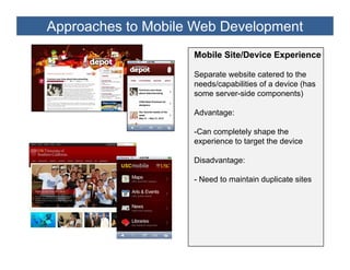Approaches to Mobile Web Development
                    Mobile Site/Device Experience

                    Separate website catered to the
                    needs/capabilities of a device (has
                    some server-side components)

                    Advantage:

                    -Can completely shape the
                    experience to target the device

                    Disadvantage:

                    - Need to maintain duplicate sites
 