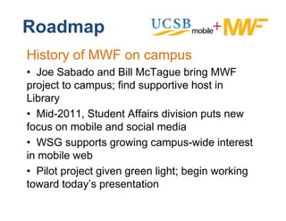 Roadmap
History of MWF on campus
• J S b d and Bill M T
   Joe Sabado d         McTague b i MWF
                                   bring
project to campus; find supportive host in
Library
• Mid-2011, Student Affairs division puts new
focus on mobile and social media
f            bil    d     i l   di
• WSG supports growing campus-wide interest
in
i mobile web
      bil    b
• Pilot project given green light; begin working
toward t d ’ presentation
t     d today’s        t ti
 