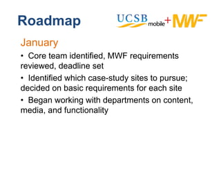 Roadmap
January
• C
  Core tteam id tifi d MWF requirements
              identified,          i      t
reviewed, deadline set
• Identified which case-study sites to pursue;
        f
decided on basic requirements for each site
• Began working with departments on content,
media, and functionality
 