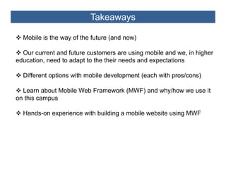 Takeaways

  Mobile is the way of the future (and now)

  Our current and future customers are using mobile and we, in higher
education, need to adapt to the their needs and expectations

  Different options with mobile development (each with pros/cons)

  Learn about Mobile Web Framework (MWF) and why/how we use it
on this campus

  Hands-on experience with building a mobile website using MWF
 