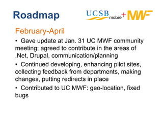 Roadmap
February-April
• G
  Gave update at Jan. 31 UC MWF community
            d t tJ                            it
meeting; agreed to contribute in the areas of
.Net, Drupal communication/planning
 Net Drupal,
• Continued developing, enhancing pilot sites,
collecting f db k f
  ll ti feedback from d  departments, making
                                t   t      ki
changes, putting redirects in place
• C t ib t d t UC MWF geo-location, fi d
  Contributed to     MWF:         l  ti  fixed
bugs
 