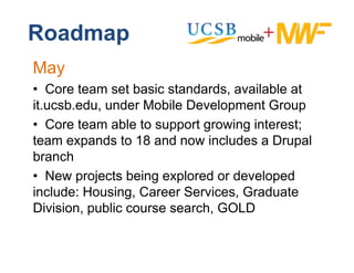 Roadmap
May
• CCore t
        team set basic standards, available at
                 tb i t d d           il bl t
it.ucsb.edu, under Mobile Development Group
• CCore team able to support growing interest;
team expands to 18 and now includes a Drupal
branch
b     h
• New projects being explored or developed
include: Housing, C
i l d H       i    Career S i
                          Services, G d t
                                    Graduate
Division, public course search, GOLD
 