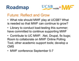 Roadmap
Future: Reflect and Grow
• Wh t role should MWF play at UCSB? What
   What l h ld              l     t         Wh t
is needed so that MWF can continue to grow?
• Library to conduct load-testing this summer;
have committed to continue supporting MWF
• Contribute to UC MWF: .Net, Drupal, fix bugs;
Room to collaborate on MWF Online Polling
Tool, th
T l other academic support t l d
               d i            t tools; develop a
                                           l
CMS
• MWF conference September 5-7
            f       S t b 57
 