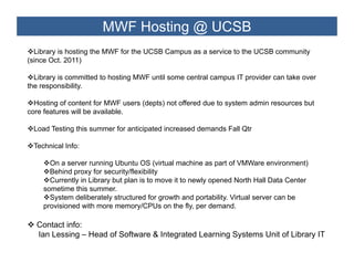 MWF Hosting @ UCSB
  Library is hosting the MWF for the UCSB Campus as a service to the UCSB community
(since Oct. 2011)

  Library is committed to hosting MWF until some central campus IT provider can take over
the responsibility.
    responsibility

  Hosting of content for MWF users (depts) not offered due to system admin resources but
core features will be available.

 Load Testing this summer for anticipated increased demands Fall Qtr

 Technical Info:

      On a server running Ubuntu OS (virtual machine as part of VMWare environment)
      Behind proxy for security/flexibility
      Currently in Library but plan is to move it to newly opened North Hall Data Center
    sometime this summer
                   summer.
      System deliberately structured for growth and portability. Virtual server can be
    provisioned with more memory/CPUs on the fly, per demand.

  Contact i f
  C t t info:
  Ian Lessing – Head of Software & Integrated Learning Systems Unit of Library IT
 