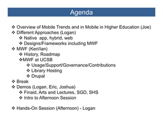 Agenda

Overview of Mobile Trends and in Mobile in Higher Education (Joe)
Different Approaches (Logan)
    Native app, hybrid, web
    Designs/Frameworks including MWF
MWF (Keri/Ian)
    History,
    History Roadmap
    MWF at UCSB
        Usage/Support/Governance/Contributions
        Library Hosting
        Drupal
Break
Demos (Logan Eric, Joshua)
         (Logan, Eric
    Finaid, Arts and Lectures, SGD, SHS
    Intro to Afternoon Session

Hands-On Session (Afternoon) - Logan
 