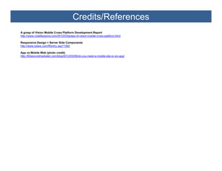 Credits/References
A grasp of Vi i Mobile Cross Platform Development Report
          f Vision M bil C     Pl tf     D     l      tR      t
http://www.codefessions.com/2012/03/grasp-of-vision-mobile-cross-platform.html

Responsive Design + Server Side Components
http://www.lukew.com/ff/entry.asp?1392

App vs Mobile Web (photo credit)
http://60secondmarketer.com/blog/2012/03/06/do-you-need-a-mobile-site-or-an-app/
 