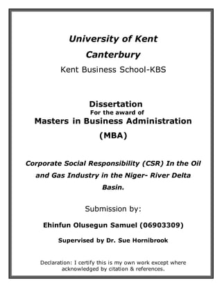 University of Kent
Canterbury
Kent Business School-KBS
Dissertation
For the award of
Masters in Business Administration
(MBA)
Corporate Social Responsibility (CSR) In the Oil
and Gas Industry in the Niger- River Delta
Basin.
Submission by:
Ehinfun Olusegun Samuel (06903309)
Supervised by Dr. Sue Hornibrook
Declaration: I certify this is my own work except where
acknowledged by citation & references.
 