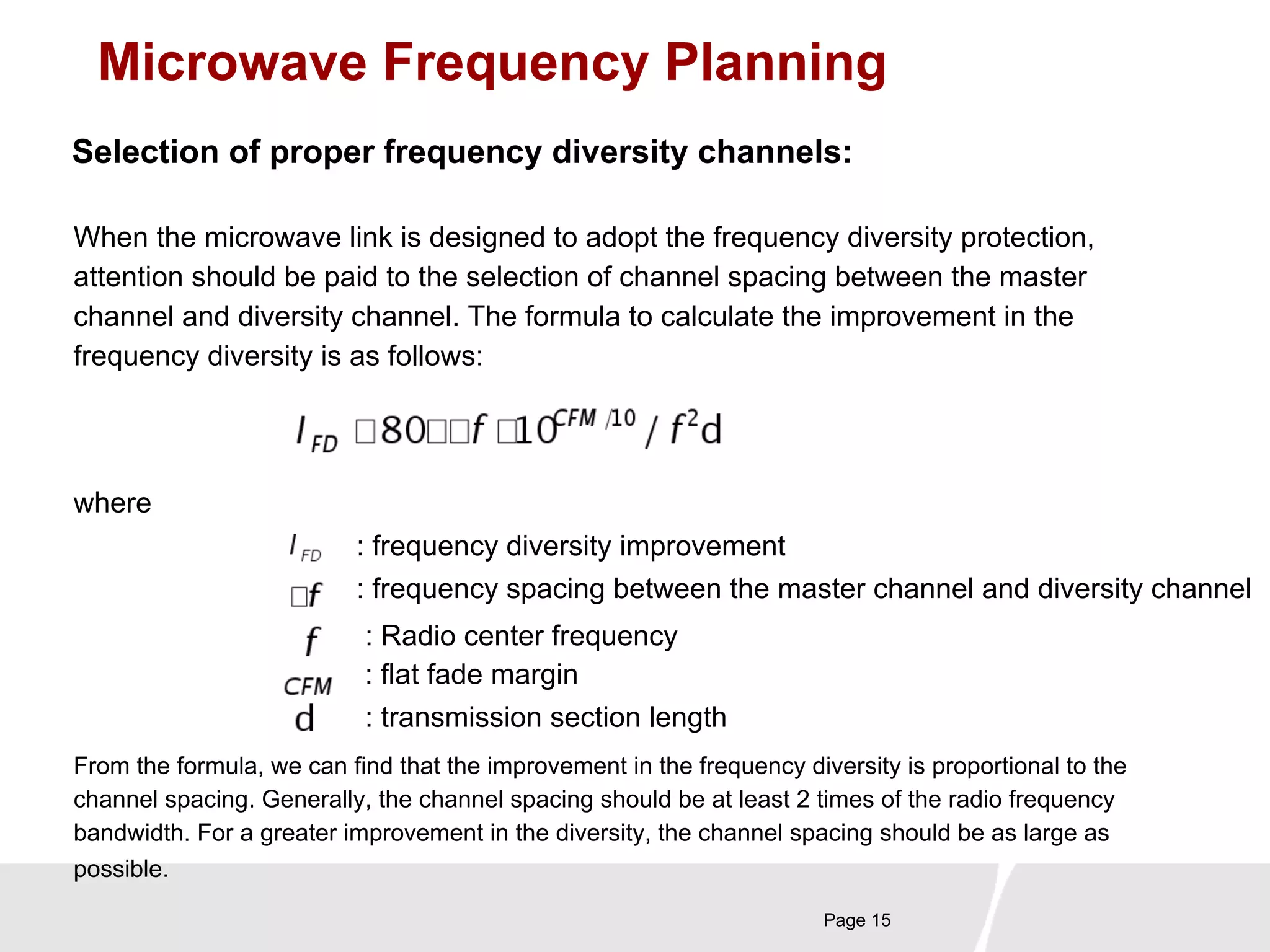 Microwave Frequency Planning 
Selection of proper frequency diversity channels: 
When the microwave link is designed to adopt the frequency diversity protection, 
attention should be paid to the selection of channel spacing between the master 
channel and diversity channel. The formula to calculate the improvement in the 
frequency diversity is as follows: 
Page 15 
where 
: frequency diversity improvement 
: frequency spacing between the master channel and diversity channel 
: Radio center frequency 
: flat fade margin 
: transmission section length 
From the formula, we can find that the improvement in the frequency diversity is proportional to the 
channel spacing. Generally, the channel spacing should be at least 2 times of the radio frequency 
bandwidth. For a greater improvement in the diversity, the channel spacing should be as large as 
possible. 
 