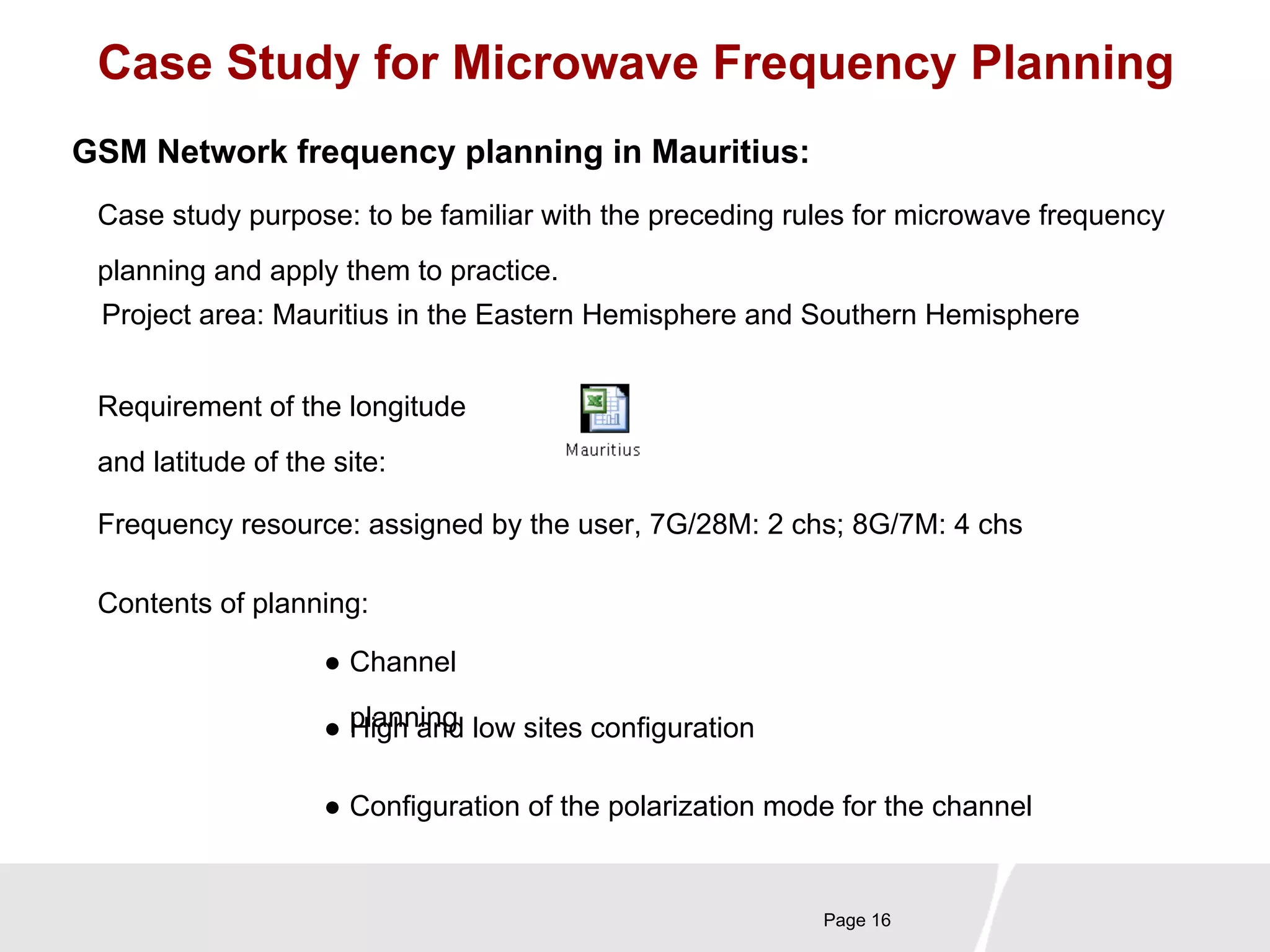 Case Study for Microwave Frequency Planning 
GSM Network frequency planning in Mauritius: 
Case study purpose: to be familiar with the preceding rules for microwave frequency 
planning and apply them to practice. 
Project area: Mauritius in the Eastern Hemisphere and Southern Hemisphere 
Requirement of the longitude 
and latitude of the site: 
Frequency resource: assigned by the user, 7G/28M: 2 chs; 8G/7M: 4 chs 
Page 16 
Contents of planning: 
● Channel 
● pHliagnhn ainngd low sites configuration 
● Configuration of the polarization mode for the channel 
 
