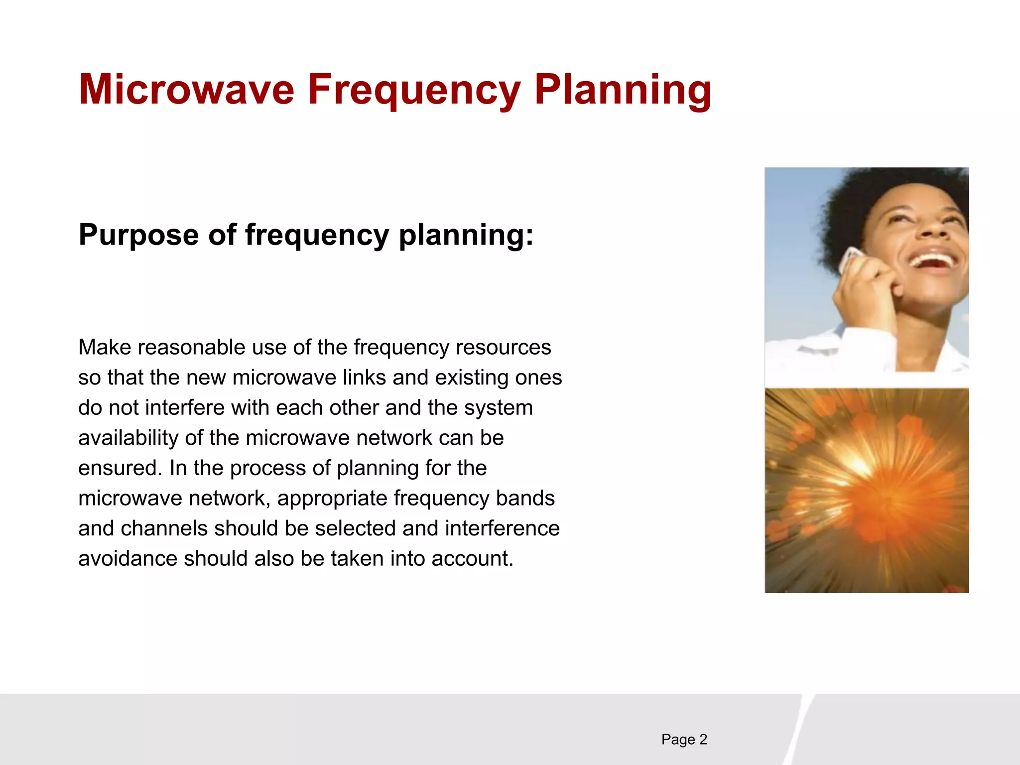 Microwave Frequency Planning 
Page 2 
Purpose of frequency planning: 
Make reasonable use of the frequency resources 
so that the new microwave links and existing ones 
do not interfere with each other and the system 
availability of the microwave network can be 
ensured. In the process of planning for the 
microwave network, appropriate frequency bands 
and channels should be selected and interference 
avoidance should also be taken into account. 
 