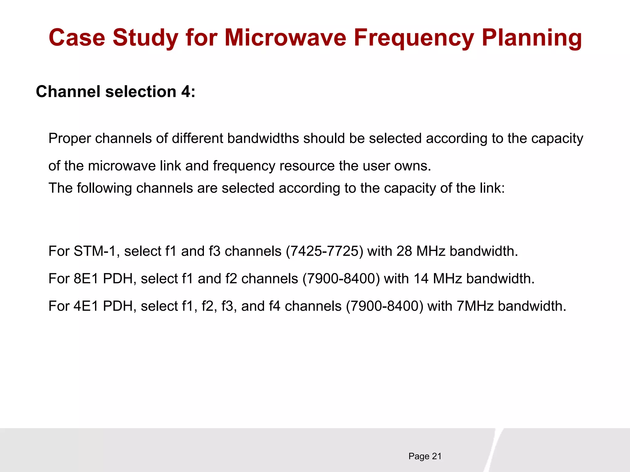 Case Study for Microwave Frequency Planning 
Proper channels of different bandwidths should be selected according to the capacity 
of the microwave link and frequency resource the user owns. 
The following channels are selected according to the capacity of the link: 
Page 21 
Channel selection 4: 
For STM-1, select f1 and f3 channels (7425-7725) with 28 MHz bandwidth. 
For 8E1 PDH, select f1 and f2 channels (7900-8400) with 14 MHz bandwidth. 
For 4E1 PDH, select f1, f2, f3, and f4 channels (7900-8400) with 7MHz bandwidth. 
 