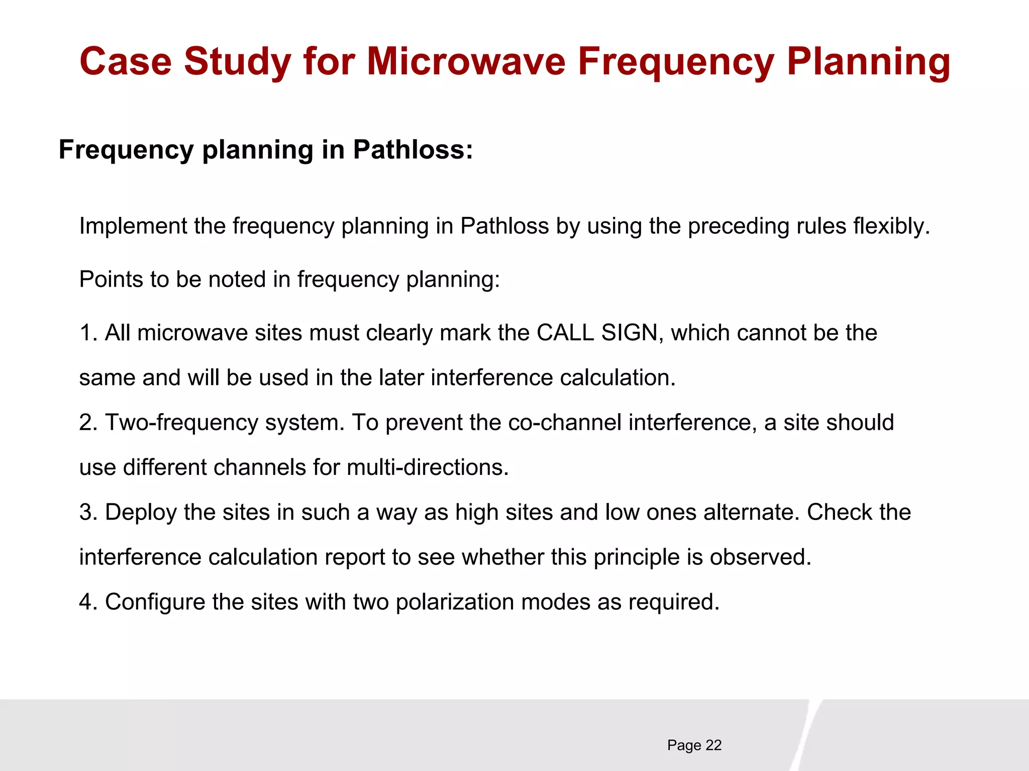 Case Study for Microwave Frequency Planning 
Implement the frequency planning in Pathloss by using the preceding rules flexibly. 
Points to be noted in frequency planning: 
Page 22 
Frequency planning in Pathloss: 
1. All microwave sites must clearly mark the CALL SIGN, which cannot be the 
same and will be used in the later interference calculation. 
2. Two-frequency system. To prevent the co-channel interference, a site should 
use different channels for multi-directions. 
3. Deploy the sites in such a way as high sites and low ones alternate. Check the 
interference calculation report to see whether this principle is observed. 
4. Configure the sites with two polarization modes as required. 
 