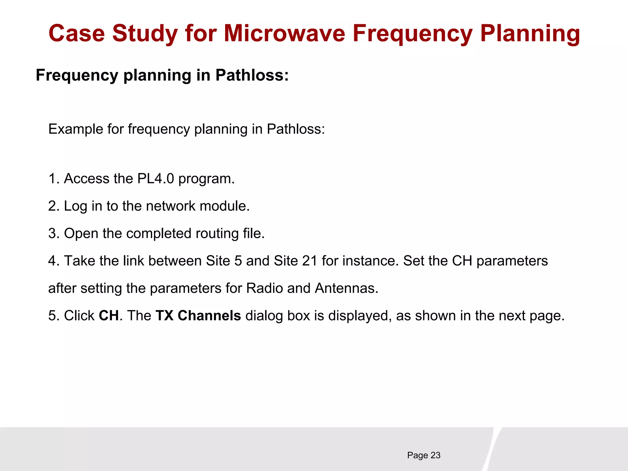 Case Study for Microwave Frequency Planning 
Page 23 
Frequency planning in Pathloss: 
Example for frequency planning in Pathloss: 
1. Access the PL4.0 program. 
2. Log in to the network module. 
3. Open the completed routing file. 
4. Take the link between Site 5 and Site 21 for instance. Set the CH parameters 
after setting the parameters for Radio and Antennas. 
5. Click CH. The TX Channels dialog box is displayed, as shown in the next page. 
 