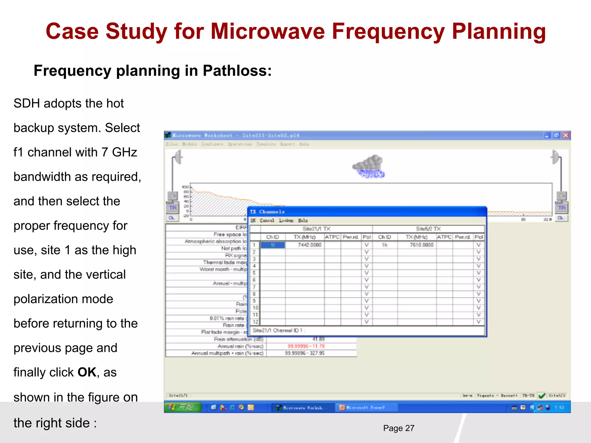Case Study for Microwave Frequency Planning 
Page 27 
Frequency planning in Pathloss: 
SDH adopts the hot 
backup system. Select 
f1 channel with 7 GHz 
bandwidth as required, 
and then select the 
proper frequency for 
use, site 1 as the high 
site, and the vertical 
polarization mode 
before returning to the 
previous page and 
finally click OK, as 
shown in the figure on 
the right side : 
 