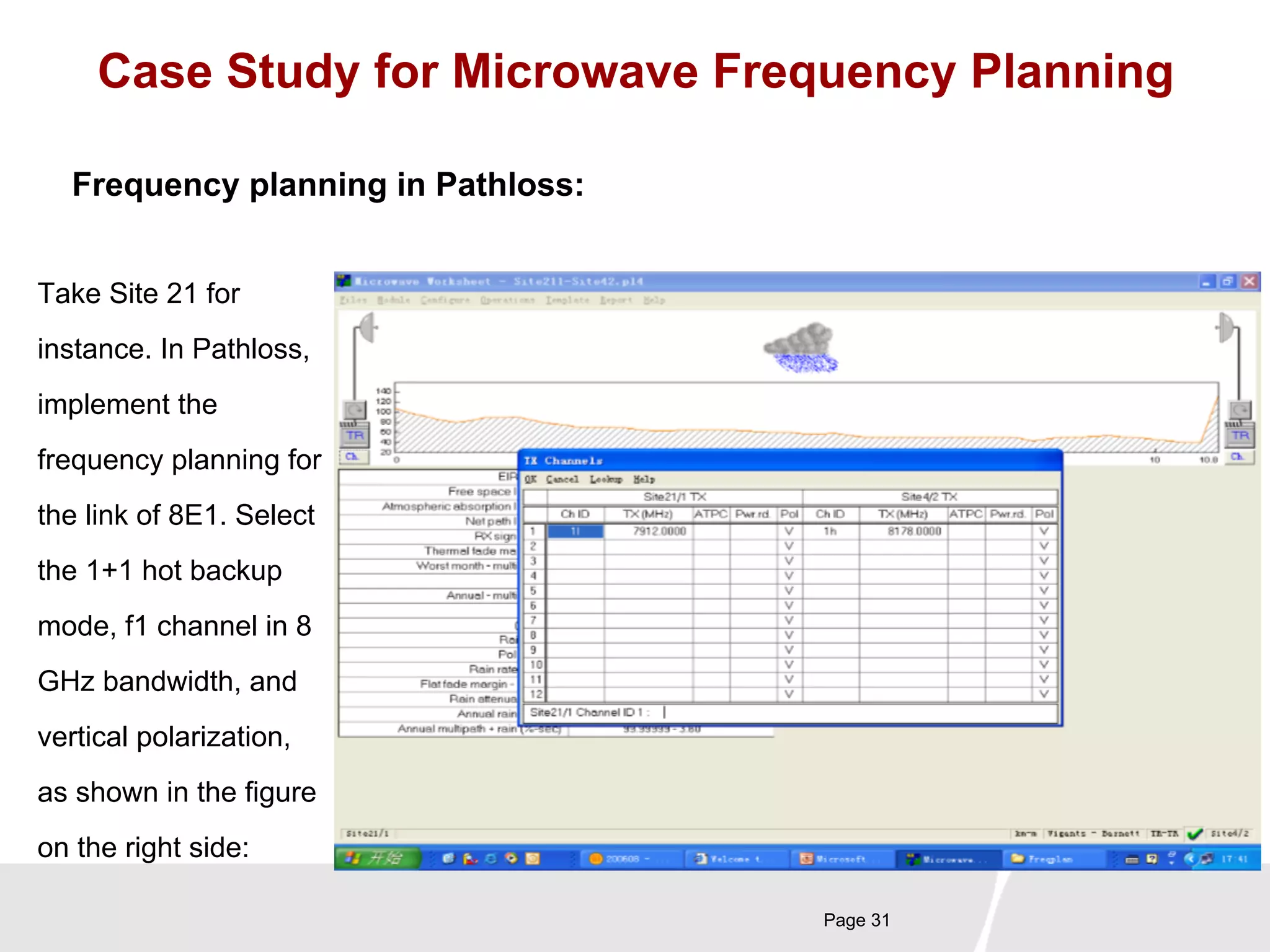 Case Study for Microwave Frequency Planning 
Page 31 
Frequency planning in Pathloss: 
Take Site 21 for 
instance. In Pathloss, 
implement the 
frequency planning for 
the link of 8E1. Select 
the 1+1 hot backup 
mode, f1 channel in 8 
GHz bandwidth, and 
vertical polarization, 
as shown in the figure 
on the right side: 
 