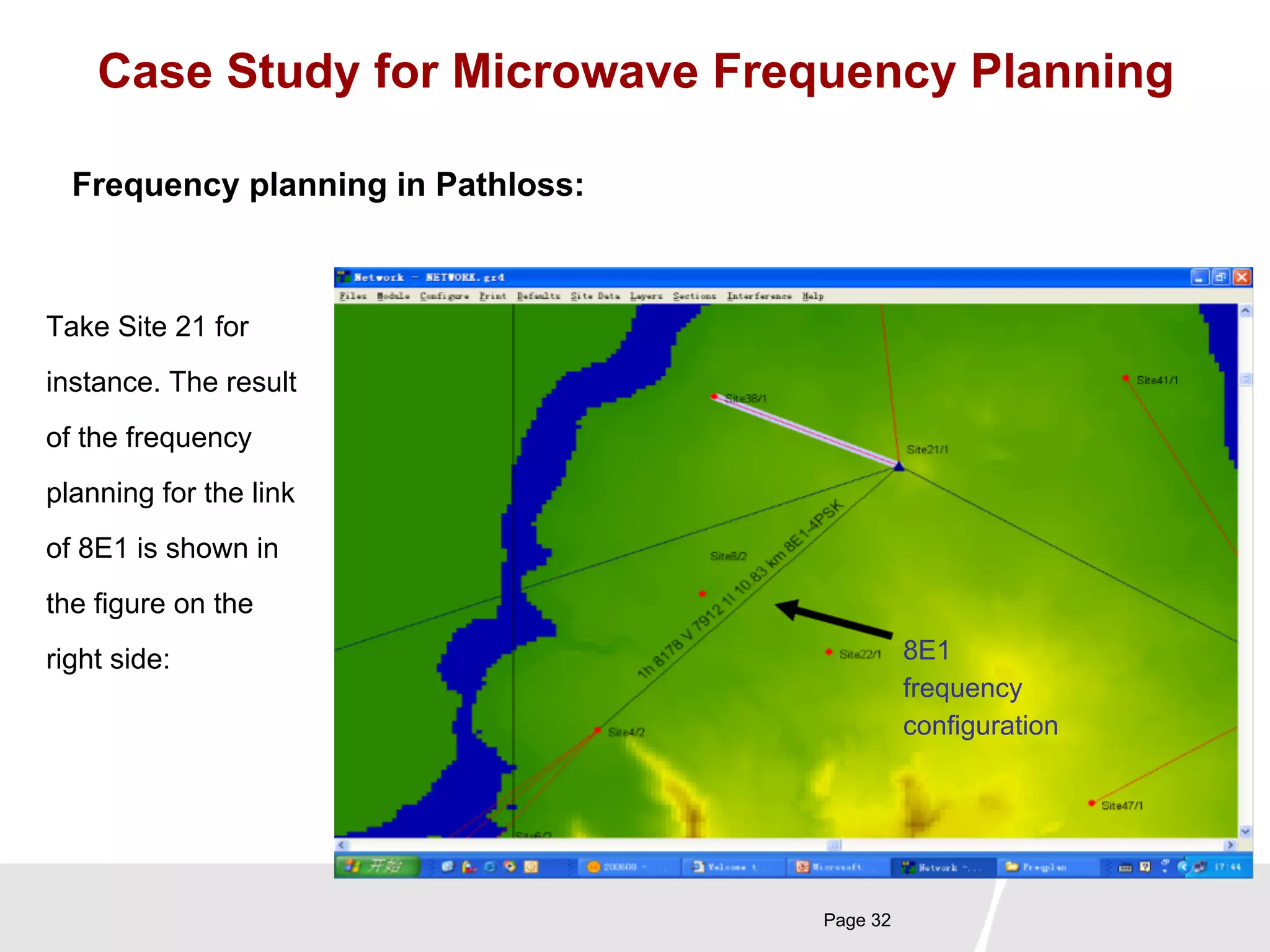 Case Study for Microwave Frequency Planning 
Page 32 
Frequency planning in Pathloss: 
Take Site 21 for 
instance. The result 
of the frequency 
planning for the link 
of 8E1 is shown in 
the figure on the 
right side: 
8E1 
frequency 
configuration 
 