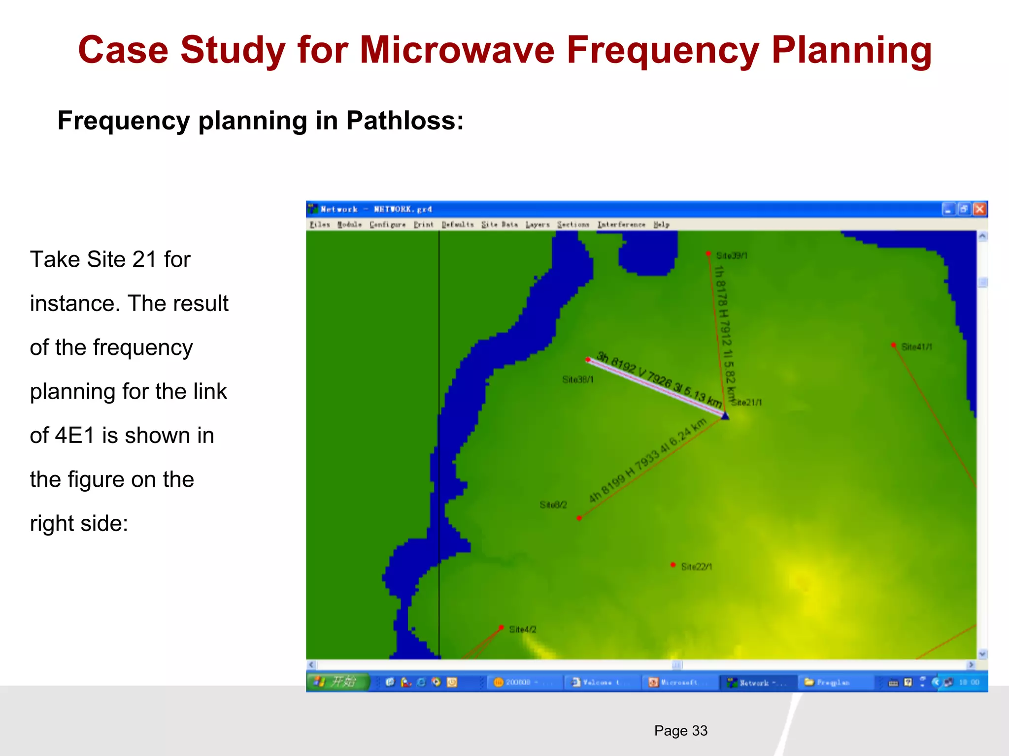 Case Study for Microwave Frequency Planning 
Page 33 
Frequency planning in Pathloss: 
Take Site 21 for 
instance. The result 
of the frequency 
planning for the link 
of 4E1 is shown in 
the figure on the 
right side: 
 