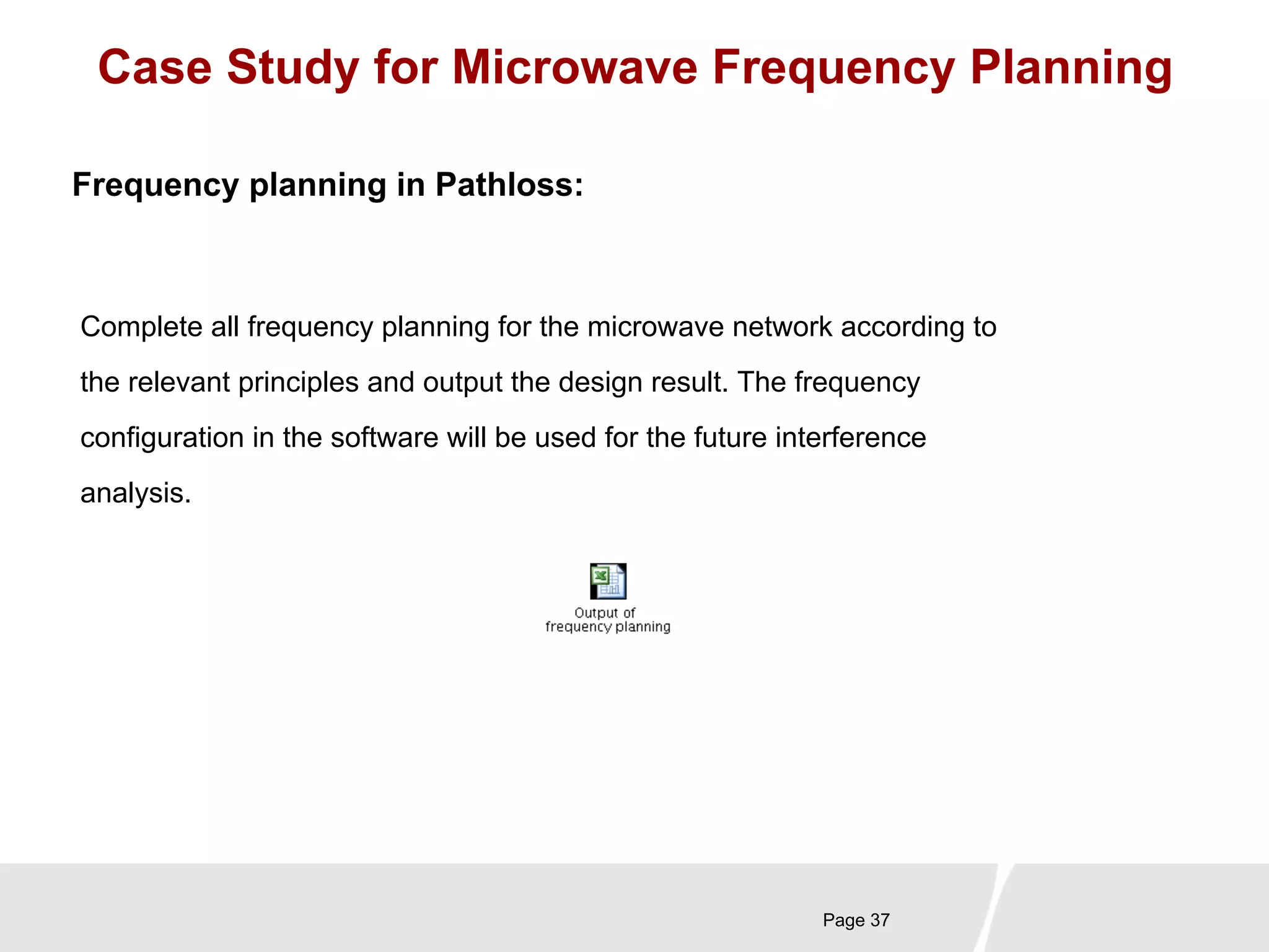 Case Study for Microwave Frequency Planning 
Complete all frequency planning for the microwave network according to 
the relevant principles and output the design result. The frequency 
configuration in the software will be used for the future interference 
analysis. 
Page 37 
Frequency planning in Pathloss: 
 