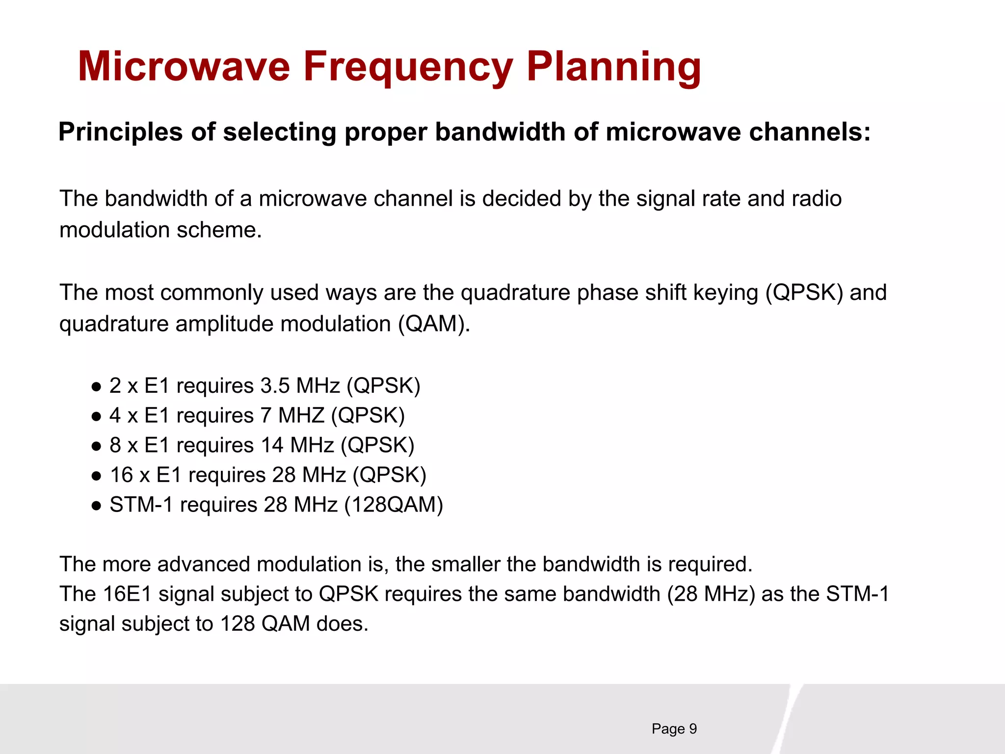 Microwave Frequency Planning 
Principles of selecting proper bandwidth of microwave channels: 
The bandwidth of a microwave channel is decided by the signal rate and radio 
modulation scheme. 
The most commonly used ways are the quadrature phase shift keying (QPSK) and 
quadrature amplitude modulation (QAM). 
Page 9 
● 2 x E1 requires 3.5 MHz (QPSK) 
● 4 x E1 requires 7 MHZ (QPSK) 
● 8 x E1 requires 14 MHz (QPSK) 
● 16 x E1 requires 28 MHz (QPSK) 
● STM-1 requires 28 MHz (128QAM) 
The more advanced modulation is, the smaller the bandwidth is required. 
The 16E1 signal subject to QPSK requires the same bandwidth (28 MHz) as the STM-1 
signal subject to 128 QAM does. 
 