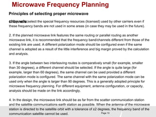 Microwave Frequency Planning 
Principles of selecting proper microwave 
c1.h Tarny nnoetl tso: select the special frequency resources (licensed) used by other carriers even if 
these frequency bands are not used in some areas (in case they may be used in the future). 
2. If the planned microwave link features the same routing or parallel routing as another 
microwave link, it is recommended that the frequency band/channels different from those of the 
existing link are used. A different polarization mode should be configured even if the same 
channel is adopted as a result of the little interference and big margin proved by the calculation 
and analysis. 
3. If the angle between two interleaving routes is comparatively small (for example, smaller 
than 30 degrees), a different channel should be selected. If the angle is quite large (for 
example, larger than 60 degrees), the same channel can be used provided a different 
polarization mode is configured. The same channel with the same polarization mode can be 
used only when the angle is larger than 90 degrees. This is a generally adopted principle for 
microwave frequency planning. For different equipment, antenna configuration, or capacity, 
analysis should be made on the link accordingly. 
4. In the design, the microwave link should be as far from the scatter communication station 
and the satellite communications earth station as possible. When the antenna of the microwave 
station is directed to the satellite orbit with a tolerance of ±2 degrees, the frequency band of the 
communication satellite cannot be used. 
Page 10 
 